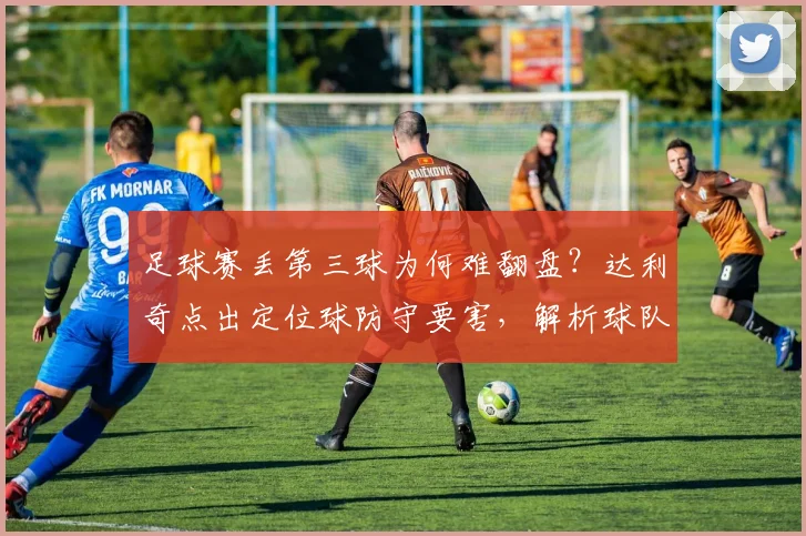 足球赛丢第三球为何难翻盘?达利奇点出定位球防守要害,解析球队常见失误与赛后调整