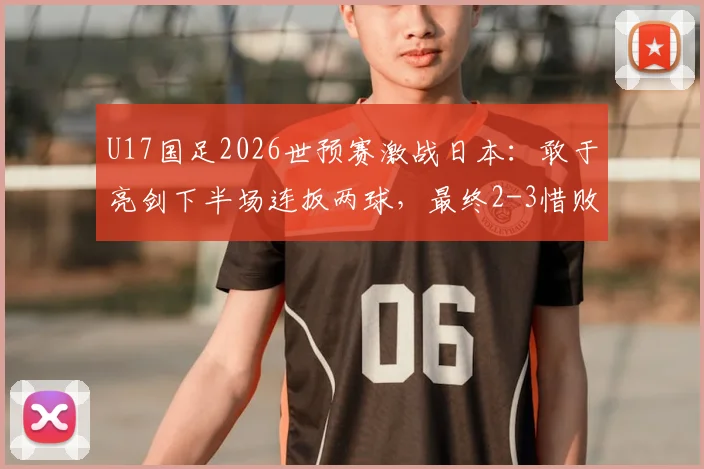 U17国足2026世预赛激战日本:敢于亮剑下半场连扳两球,最终2-3惜败引热议