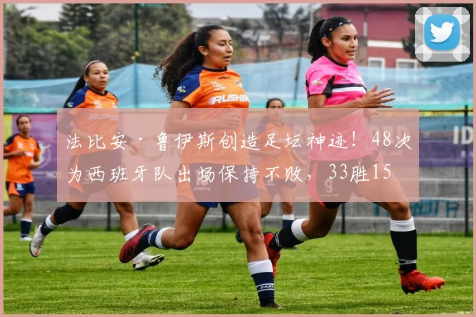 法比安·鲁伊斯创造足坛神迹!48次为西班牙队出场保持不败,33胜15平纪录详解与未来展望