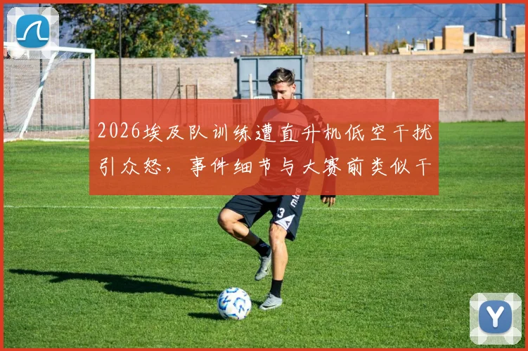 2026埃及队训练遭直升机低空干扰引众怒,事件细节与大赛前类似干扰情况深度剖析