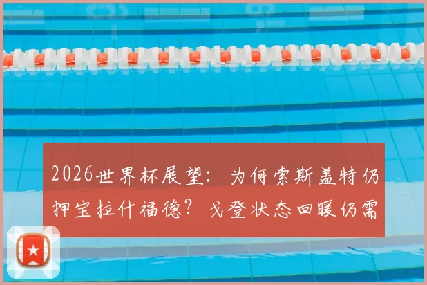 2026世界杯展望：为何索斯盖特仍押宝拉什福德？戈登状态回暖仍需时间竞争英格兰左边锋首发