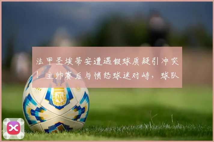 法甲圣埃蒂安遭遇假球质疑引冲突！主帅赛后与愤怒球迷对峙，球队战绩危机详解