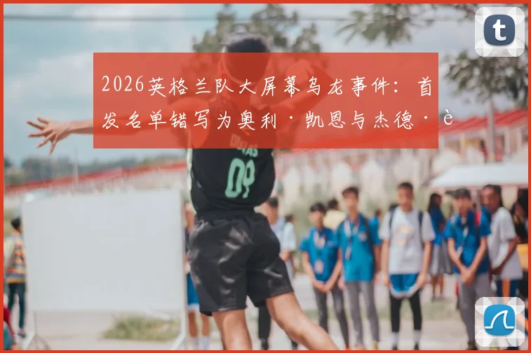 2026英格兰队大屏幕乌龙事件：首发名单错写为奥利·凯恩与杰德·贝林厄姆，原因与后续详解