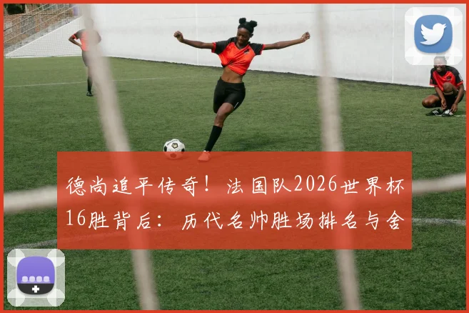 德尚追平传奇！法国队2026世界杯16胜背后：历代名帅胜场排名与舍恩纪录全解析
