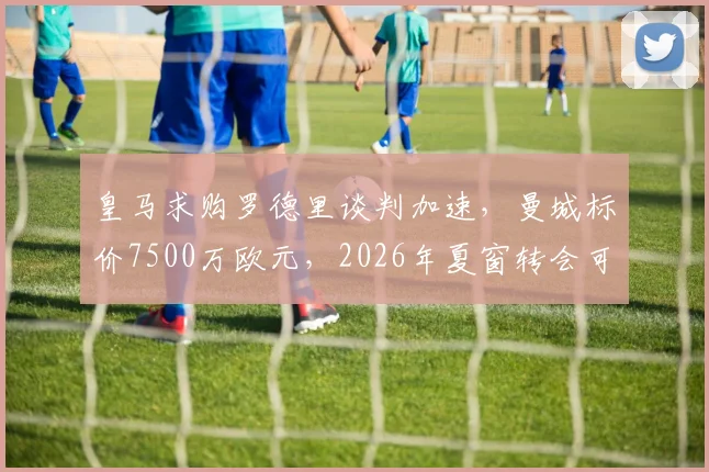 皇马求购罗德里谈判加速，曼城标价7500万欧元，2026年夏窗转会可能性分析