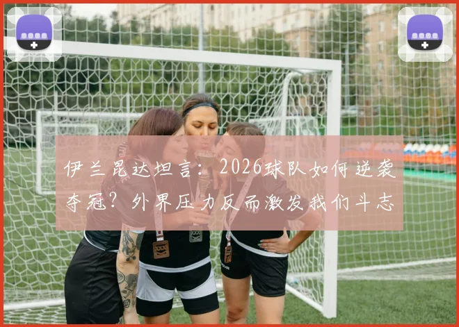 伊兰昆达坦言:2026球队如何逆袭夺冠?外界压力反而激发我们斗志