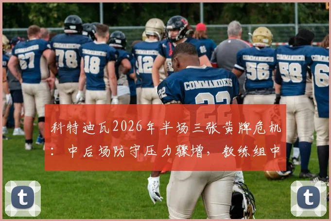 科特迪瓦2026年半场三张黄牌危机：中后场防守压力骤增，教练组中场休息如何进行战术调整（附具体应对方案）