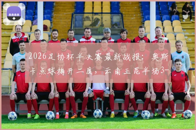 2026足协杯半决赛最新战报：奥斯卡点球梅开二度，云南玉昆半场3-2逆转苏州东吴