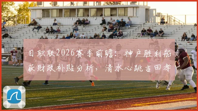 日职联2026赛季前瞻:神户胜利船获财政补贴分析,清水心跳吉田孝行率队战旧主看点解析